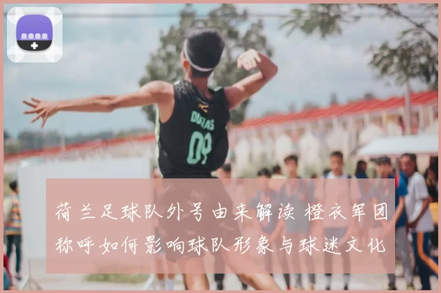 荷兰足球队外号由来解读 橙衣军团称呼如何影响球队形象与球迷文化