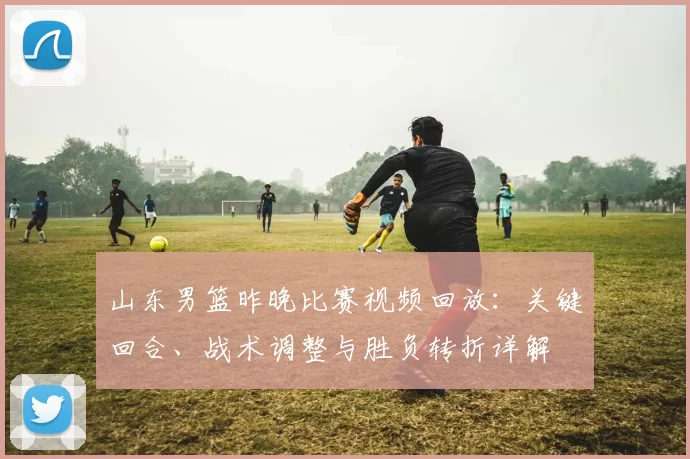 山东男篮昨晚比赛视频回放：关键回合、战术调整与胜负转折详解