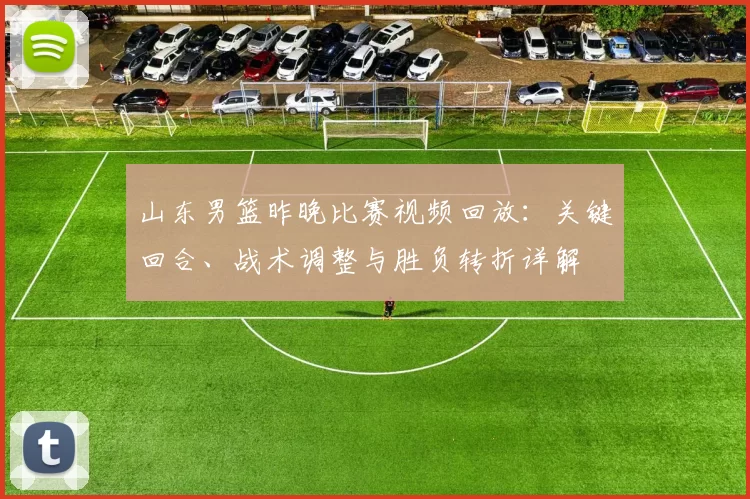 山东男篮昨晚比赛视频回放：关键回合、战术调整与胜负转折详解