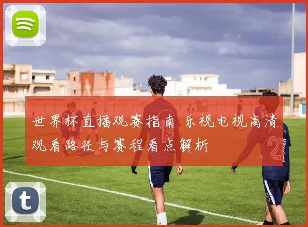 世界杯直播观赛指南 乐视电视高清观看路径与赛程看点解析