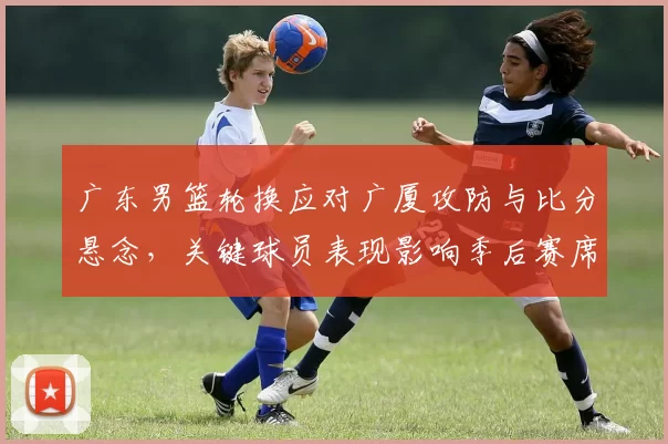 广东男篮轮换应对广厦攻防与比分悬念，关键球员表现影响季后赛席位