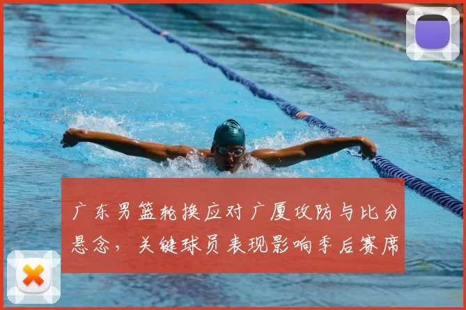 广东男篮轮换应对广厦攻防与比分悬念，关键球员表现影响季后赛席位