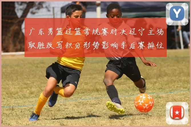 广东男篮辽篮常规赛对决辽宁主场取胜改写积分形势影响季后赛排位