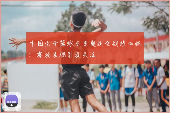 中国女子篮球东京奥运会战绩回顾：赛场表现引发关注