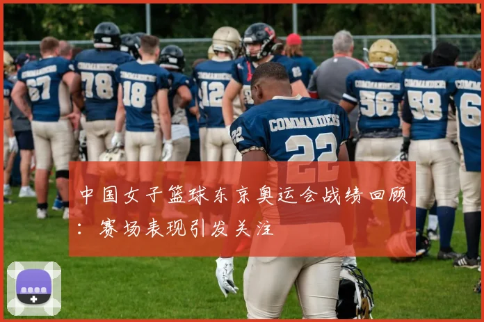 中国女子篮球东京奥运会战绩回顾：赛场表现引发关注